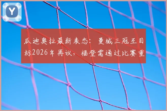 瓜迪奥拉最新表态:曼城三冠王目标2026年再议,福登需通过比赛重拾最佳状态