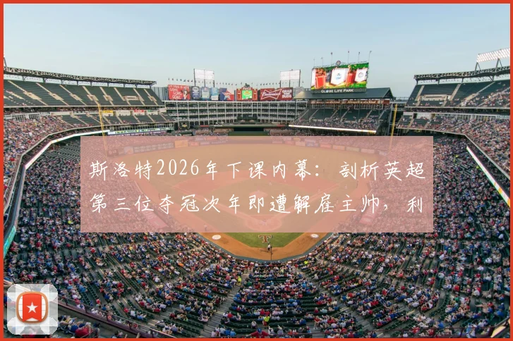 斯洛特2026年下课内幕:剖析英超第三位夺冠次年即遭解雇主帅,利物浦球迷为何愤怒?