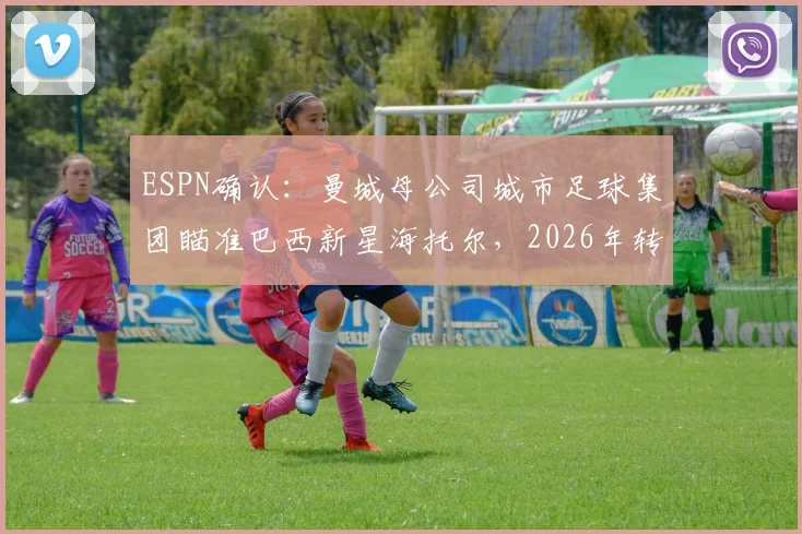 ESPN确认：曼城母公司城市足球集团瞄准巴西新星海托尔，2026年转会报价达两千万欧元