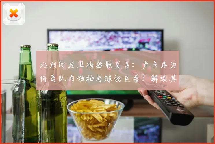 比利时后卫梅赫勒直言:卢卡库为何是队内领袖与球场巨兽?解读其国家队核心作用