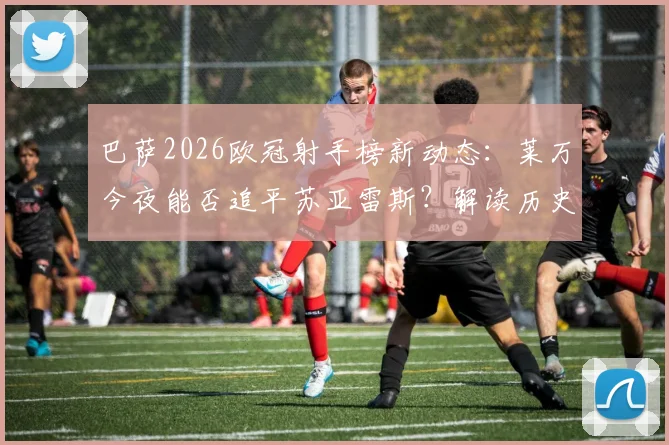 巴萨2026欧冠射手榜新动态：莱万今夜能否追平苏亚雷斯？解读历史第二之争