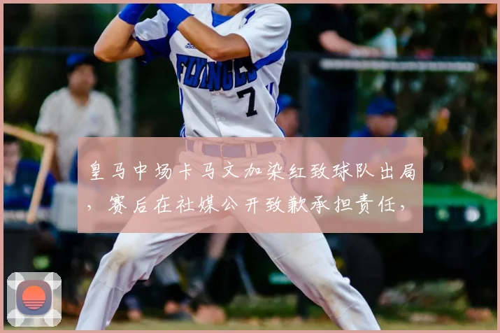 皇马中场卡马文加染红致球队出局，赛后在社媒公开致歉承担责任，事件全过程回顾与深度影响分析