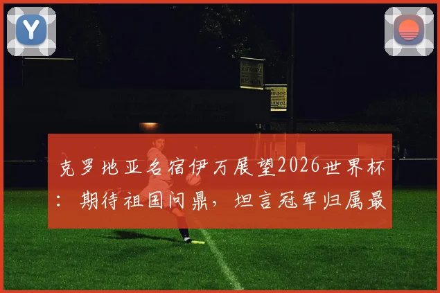 克罗地亚名宿伊万展望2026世界杯：期待祖国问鼎，坦言冠军归属最难预测