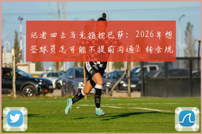 记者回击马竞指控巴萨：2026年想签球员怎可能不提前沟通？转会规则再引争议