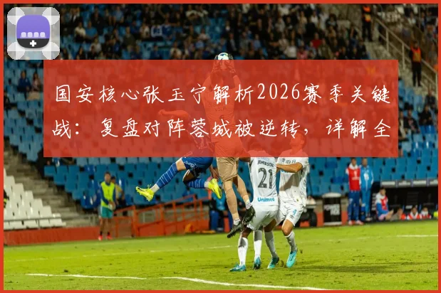 国安核心张玉宁解析2026赛季关键战：复盘对阵蓉城被逆转，详解全队伤病影响与球队坚持的正确方向
