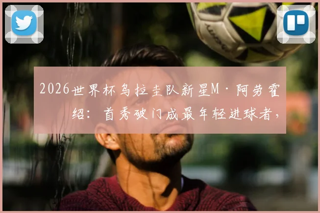 2026世界杯乌拉圭队新星M·阿劳霍介绍：首秀破门成最年轻进球者，盘点其技术特点与未来潜力
