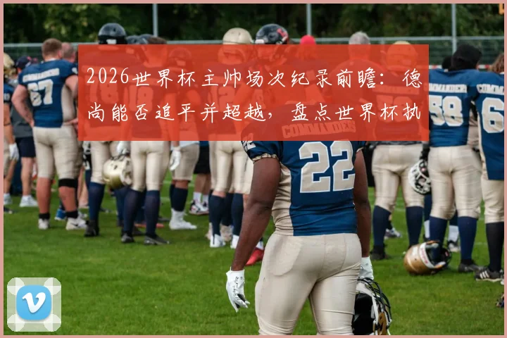 2026世界杯主帅场次纪录前瞻：德尚能否追平并超越，盘点世界杯执教历史之最