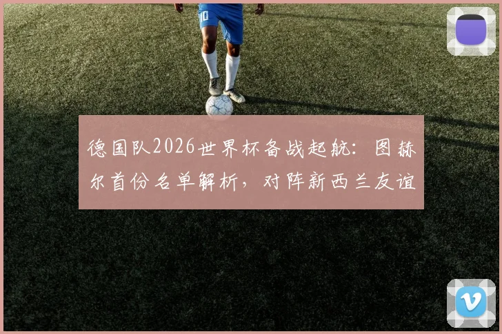 德国队2026世界杯备战起航：图赫尔首份名单解析，对阵新西兰友谊赛前瞻与看点