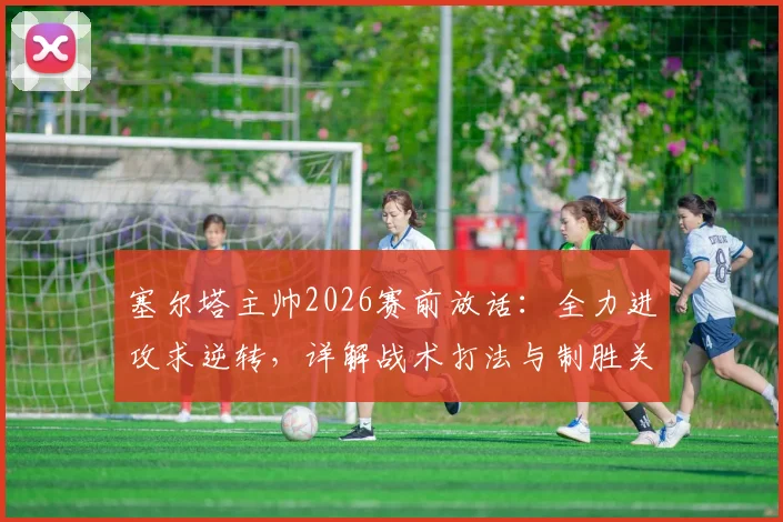 塞尔塔主帅2026赛前放话：全力进攻求逆转，详解战术打法与制胜关键点