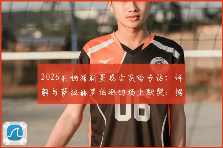 2026利物浦新星恩古莫哈专访:详解与萨拉赫罗伯逊的场上默契,揭秘克洛普麾下成长之路