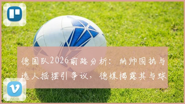 德国队2026前路分析：纳帅固执与选人摇摆引争议，德媒揭露其与球员沟通短板