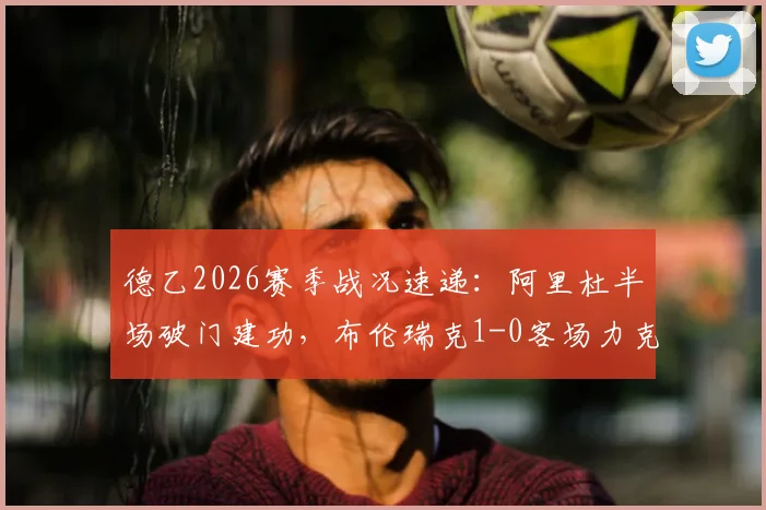 德乙2026赛季战况速递:阿里杜半场破门建功,布伦瑞克1-0客场力克凯泽斯劳滕,附全场录像回放及球队数据分析