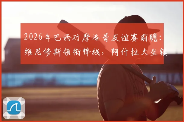 2026年巴西对摩洛哥友谊赛前瞻：维尼修斯领衔锋线，阿什拉夫坐镇后防，内马尔伤缺影响解析及直播信息汇总