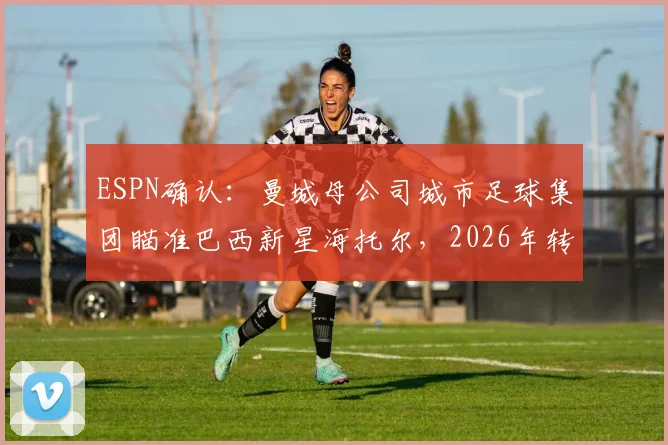 ESPN确认：曼城母公司城市足球集团瞄准巴西新星海托尔，2026年转会报价达两千万欧元