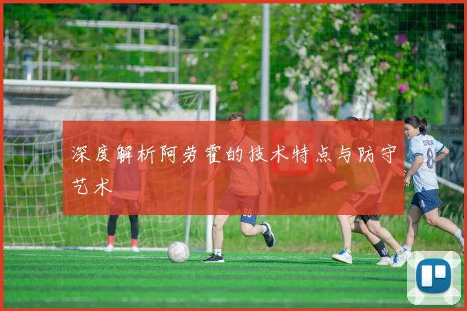 深度解析阿劳霍的技术特点与防守艺术