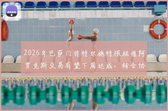 2026年巴萨门将特尔施特根租借阿贾克斯交易有望下周达成，转会协议或包含多项复杂附加条款，详情解析