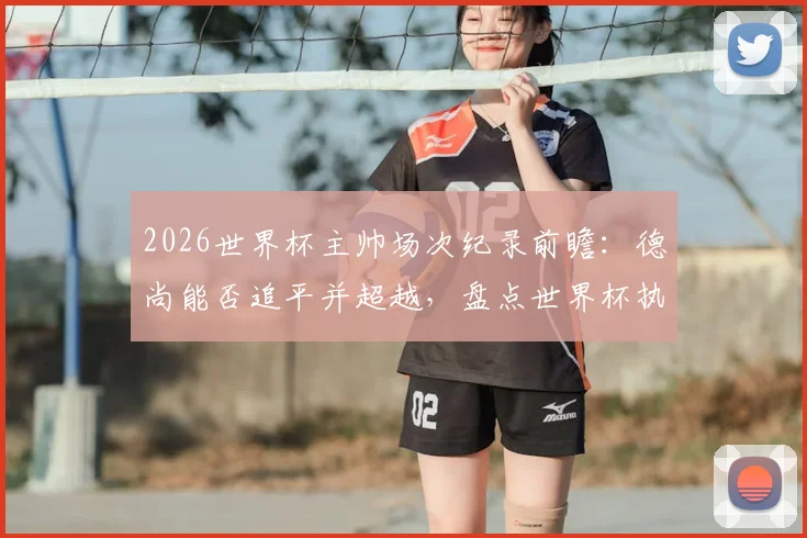 2026世界杯主帅场次纪录前瞻：德尚能否追平并超越，盘点世界杯执教历史之最