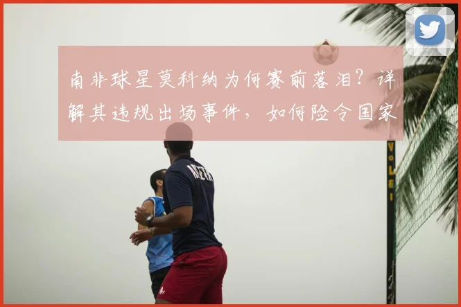 南非球星莫科纳为何赛前落泪？详解其违规出场事件，如何险令国家队无缘2026世界杯