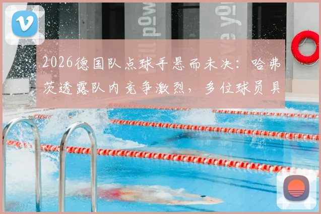 2026德国队点球手悬而未决:哈弗茨透露队内竞争激烈,多位球员具备主罚能力