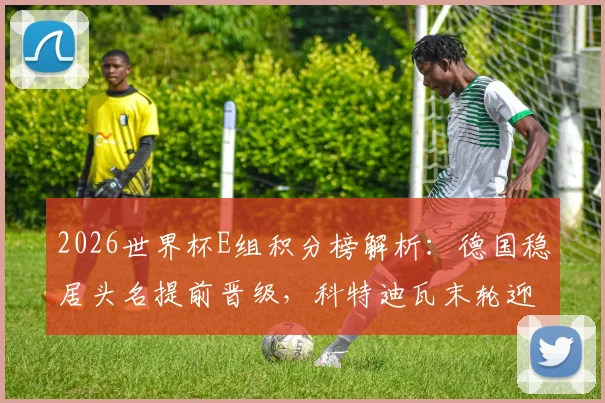 2026世界杯E组积分榜解析:德国稳居头名提前晋级,科特迪瓦末轮迎生死战