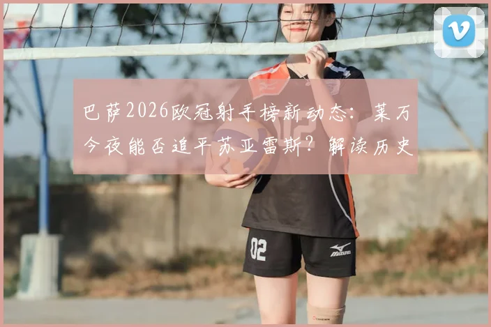 巴萨2026欧冠射手榜新动态：莱万今夜能否追平苏亚雷斯？解读历史第二之争