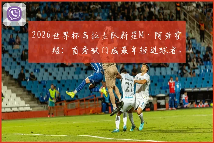2026世界杯乌拉圭队新星M·阿劳霍介绍：首秀破门成最年轻进球者，盘点其技术特点与未来潜力