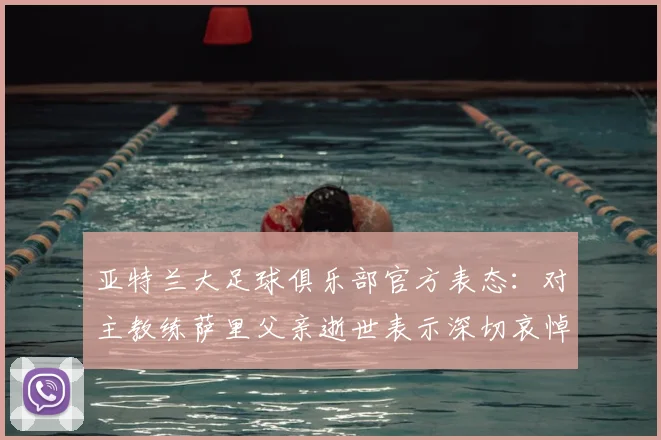 亚特兰大足球俱乐部官方表态:对主教练萨里父亲逝世表示深切哀悼,附俱乐部声明全文与最新动态