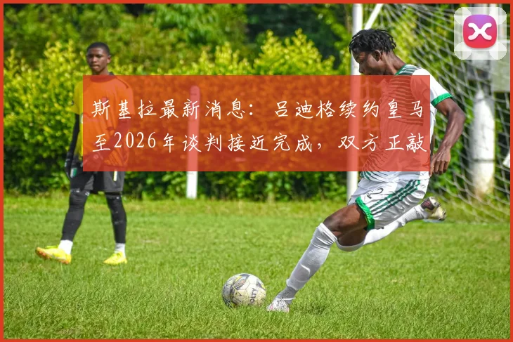 斯基拉最新消息：吕迪格续约皇马至2026年谈判接近完成，双方正敲定最后细节
