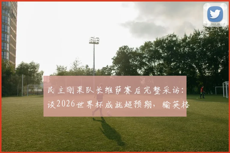 民主刚果队长维萨赛后完整采访：谈2026世界杯成就超预期，输英格兰心有不甘但自豪，展望未来