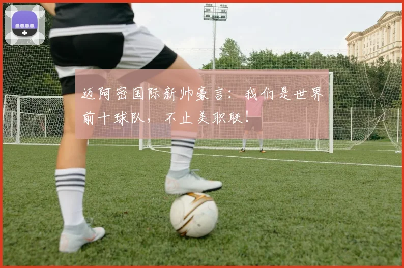 迈阿密国际新帅豪言:我们是世界前十球队,不止美职联!