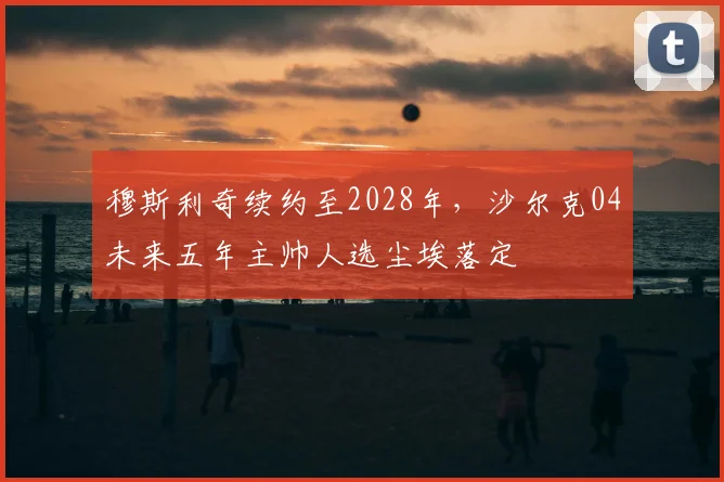 穆斯利奇续约至2028年,沙尔克04未来五年主帅人选尘埃落定