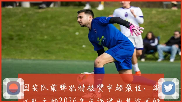 国安队前锋孔特被赞中超最佳,浙江队主帅2026年点评道出其技术特点与影响力