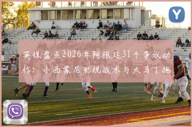 英媒盘点2026年阿根廷31个争议动作：小西蒙尼犯规战术与大马丁拖延时间战术全解析