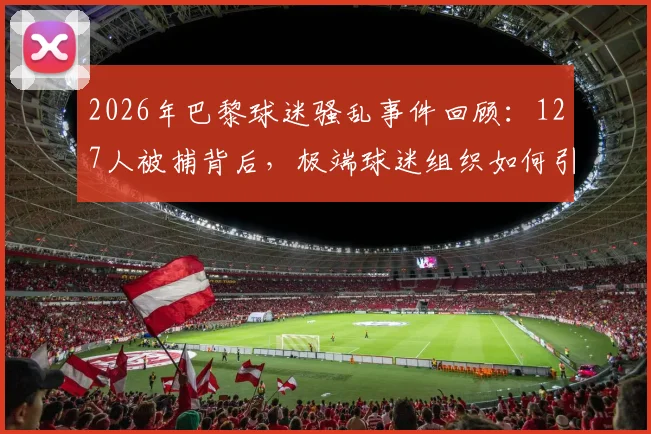 2026年巴黎球迷骚乱事件回顾：127人被捕背后，极端球迷组织如何引发街头失控与警方应对措施