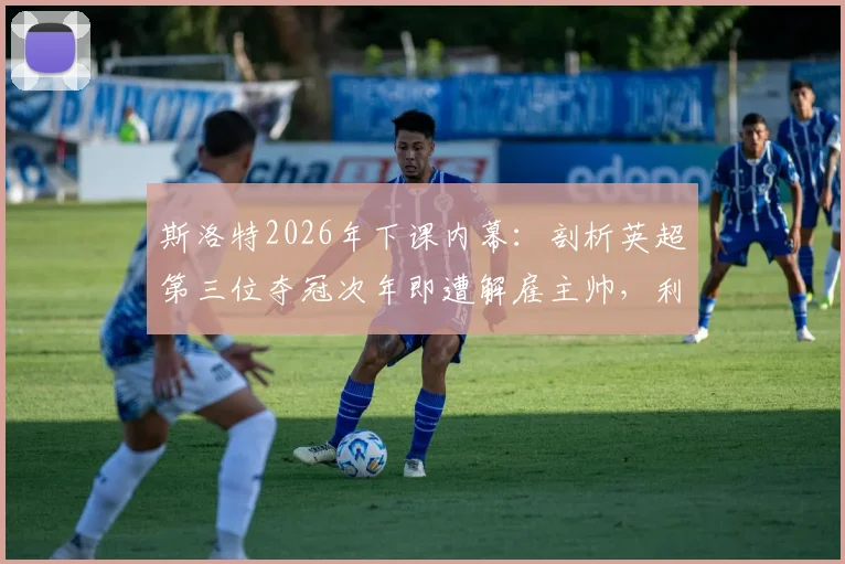 斯洛特2026年下课内幕:剖析英超第三位夺冠次年即遭解雇主帅,利物浦球迷为何愤怒?