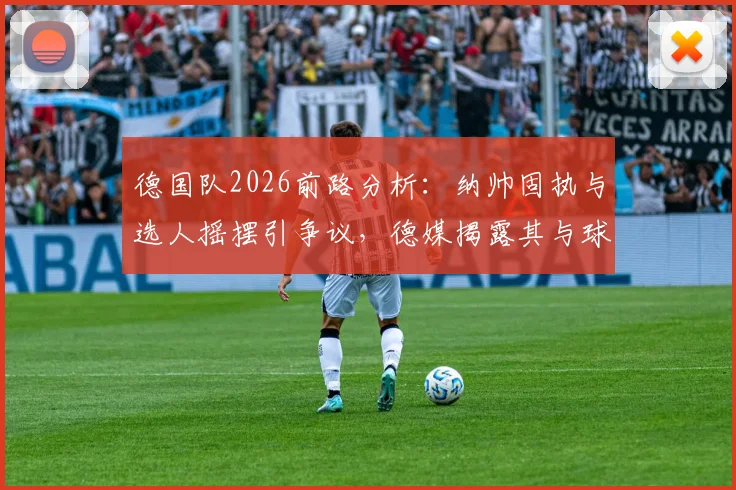 德国队2026前路分析：纳帅固执与选人摇摆引争议，德媒揭露其与球员沟通短板