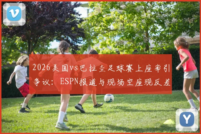 2026美国vs巴拉圭足球赛上座率引争议：ESPN报道与现场空座现反差，剖析官方统计与实际观赛人数不符的深层原因