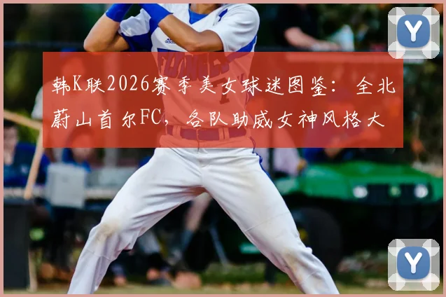韩K联2026赛季美女球迷图鉴:全北蔚山首尔FC,各队助威女神风格大不同,你支持哪一队?