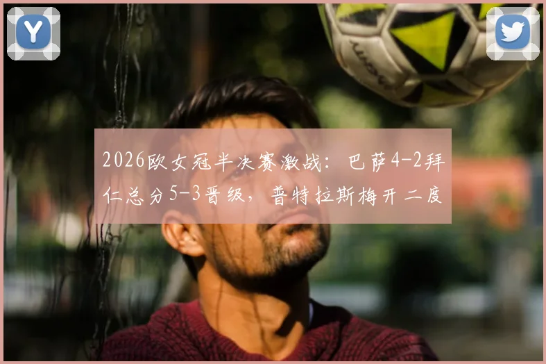 2026欧女冠半决赛激战：巴萨4-2拜仁总分5-3晋级，普特拉斯梅开二度引爆全场，决赛对阵前瞻