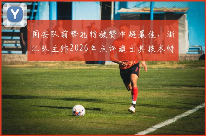 国安队前锋孔特被赞中超最佳,浙江队主帅2026年点评道出其技术特点与影响力