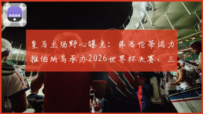 皇马主场野心曝光：弗洛伦蒂诺力推伯纳乌承办2026世界杯决赛，三大优势与潜在挑战全解析