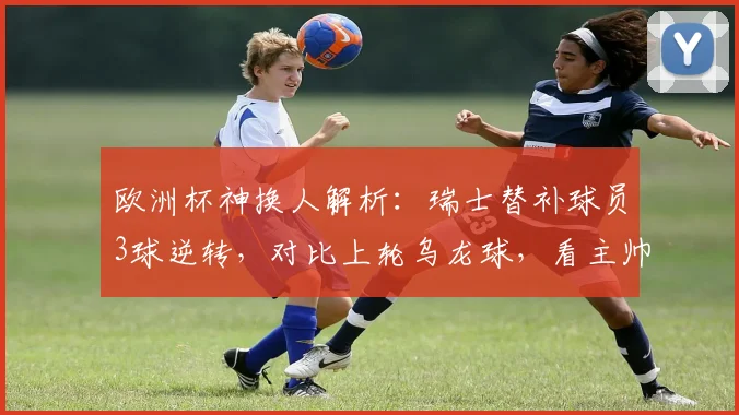 欧洲杯神换人解析：瑞士替补球员3球逆转，对比上轮乌龙球，看主帅战术调整与球员心理素质