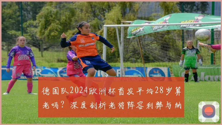 德国队2024欧洲杯首发平均28岁算老吗？深度剖析老将阵容利弊与纳帅的战术考量