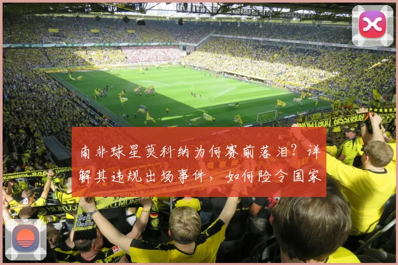 南非球星莫科纳为何赛前落泪？详解其违规出场事件，如何险令国家队无缘2026世界杯