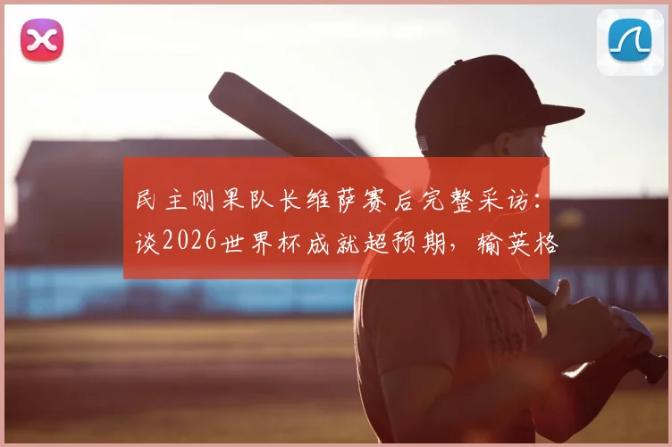 民主刚果队长维萨赛后完整采访：谈2026世界杯成就超预期，输英格兰心有不甘但自豪，展望未来