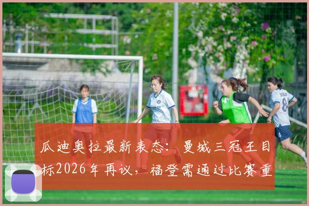 瓜迪奥拉最新表态：曼城三冠王目标2026年再议，福登需通过比赛重拾最佳状态