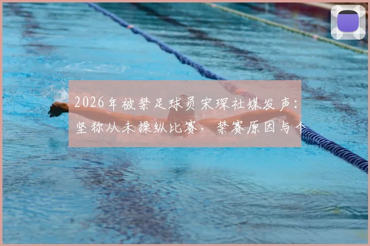 2026年被禁足球员宋琛社媒发声：坚称从未操纵比赛，禁赛原因与个人影响深度剖析