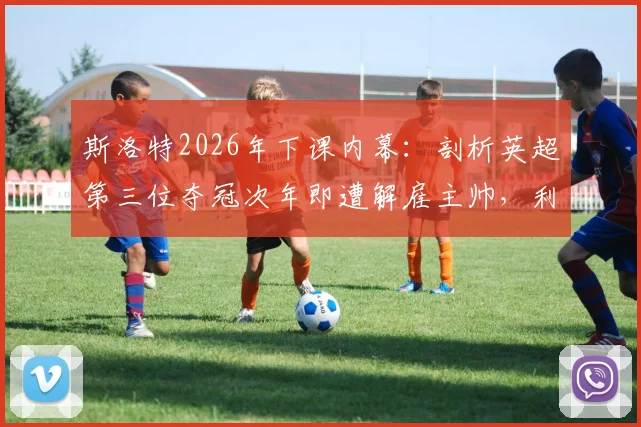 斯洛特2026年下课内幕：剖析英超第三位夺冠次年即遭解雇主帅，利物浦球迷为何愤怒？