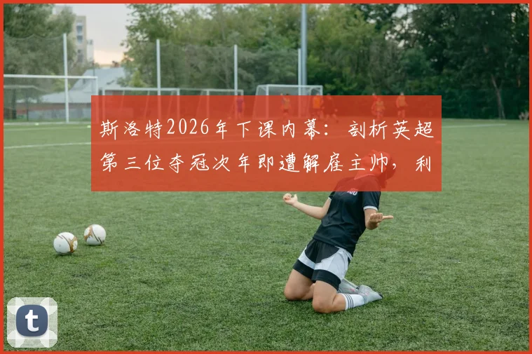 斯洛特2026年下课内幕：剖析英超第三位夺冠次年即遭解雇主帅，利物浦球迷为何愤怒？