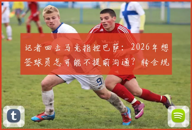 记者回击马竞指控巴萨:2026年想签球员怎可能不提前沟通?转会规则再引争议
